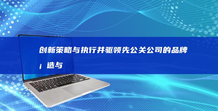 创新策略与执行并驱：领先公关公司的品牌塑造与传播之道