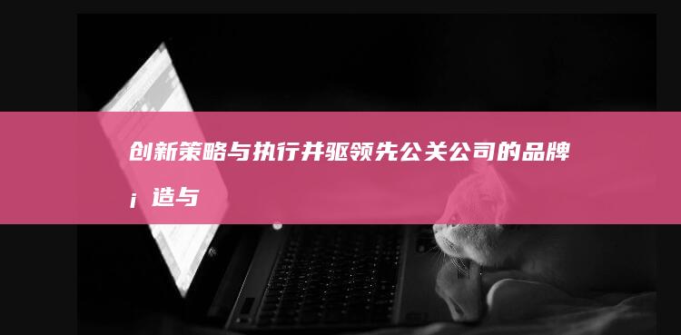 创新策略与执行并驱：领先公关公司的品牌塑造与传播之道